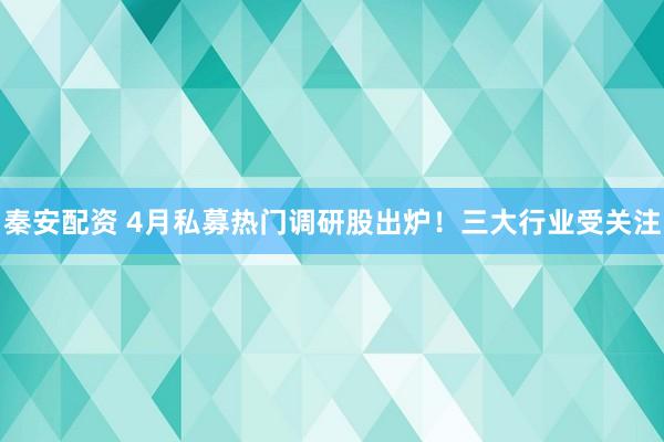 秦安配资 4月私募热门调研股出炉！三大行业受关注