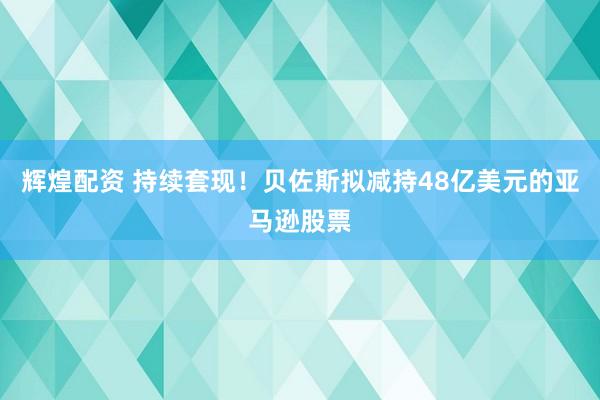辉煌配资 持续套现！贝佐斯拟减持48亿美元的亚马逊股票