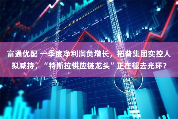 富通优配 一季度净利润负增长，拓普集团实控人拟减持，“特斯拉供应链龙头”正在褪去光环？