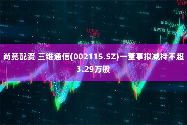 尚竞配资 三维通信(002115.SZ)一董事拟减持不超3.29万股