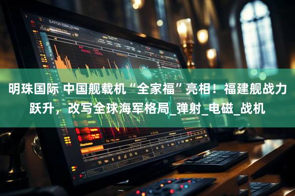 明珠国际 中国舰载机“全家福”亮相！福建舰战力跃升，改写全球海军格局_弹射_电磁_战机