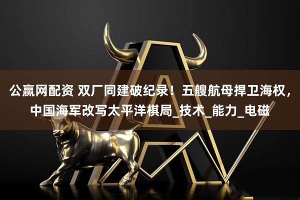 公赢网配资 双厂同建破纪录！五艘航母捍卫海权，中国海军改写太平洋棋局_技术_能力_电磁