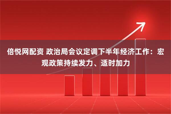 倍悦网配资 政治局会议定调下半年经济工作：宏观政策持续发力、适时加力