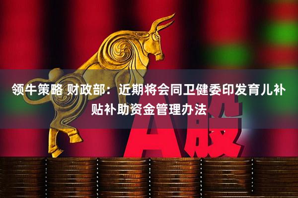 领牛策略 财政部：近期将会同卫健委印发育儿补贴补助资金管理办法