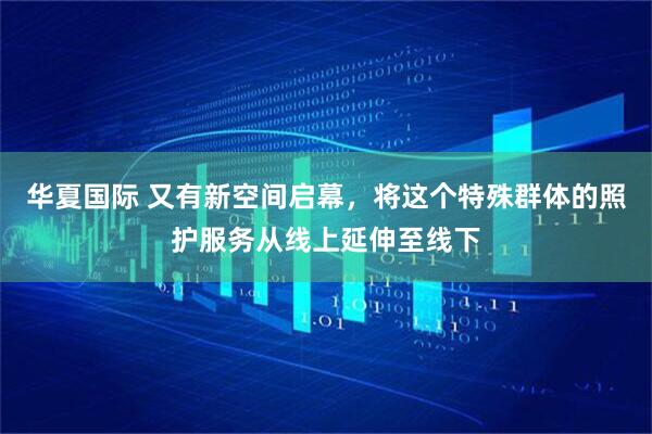 华夏国际 又有新空间启幕，将这个特殊群体的照护服务从线上延伸至线下