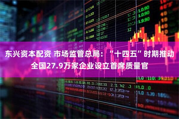 东兴资本配资 市场监管总局：“十四五”时期推动全国27.9万家企业设立首席质量官