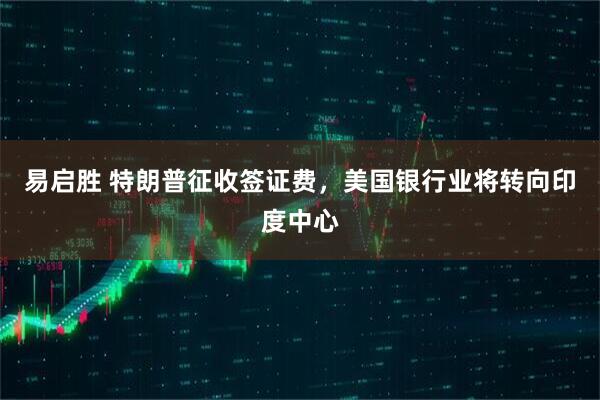 易启胜 特朗普征收签证费，美国银行业将转向印度中心
