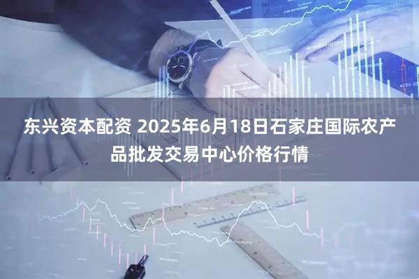 东兴资本配资 2025年6月18日石家庄国际农产品批发交易中心价格行情
