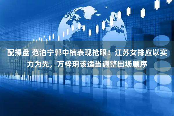 配操盘 范泊宁郭中楠表现抢眼！江苏女排应以实力为先，万梓玥该适当调整出场顺序