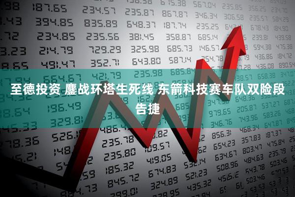 至德投资 鏖战环塔生死线 东箭科技赛车队双险段告捷