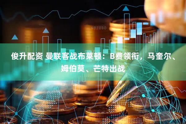 俊升配资 曼联客战布莱顿：B费领衔，马奎尔、姆伯莫、芒特出战