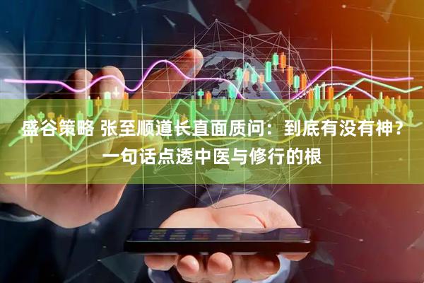 盛谷策略 张至顺道长直面质问：到底有没有神？一句话点透中医与修行的根