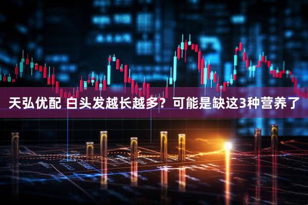 天弘优配 白头发越长越多？可能是缺这3种营养了